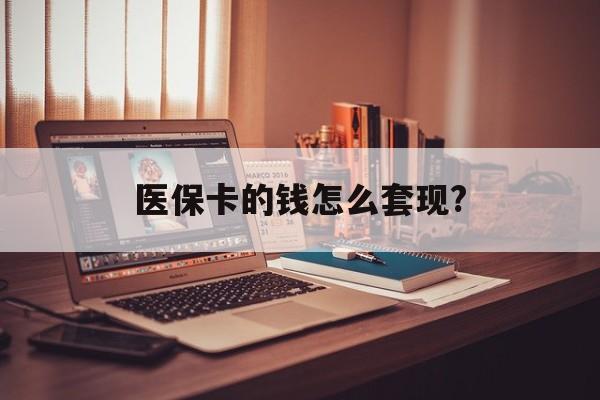 柳州医保卡的钱怎么套现?(医保卡的钱如何套出来)