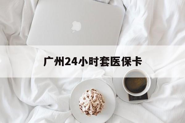 柳州广州24小时套医保卡(广州哪里有套医保卡地方)